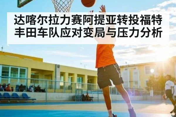 达喀尔拉力赛阿提亚转投福特 丰田车队应对变局与压力分析